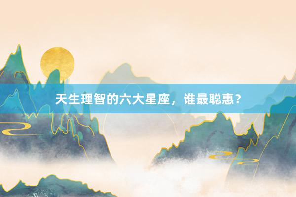 天生理智的六大星座，谁最聪惠？