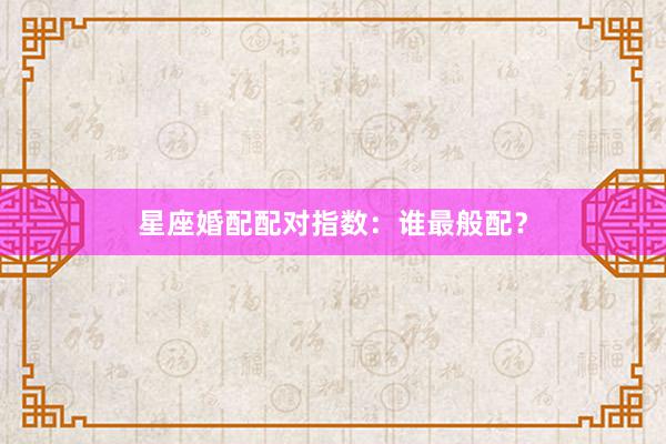 星座婚配配对指数：谁最般配？