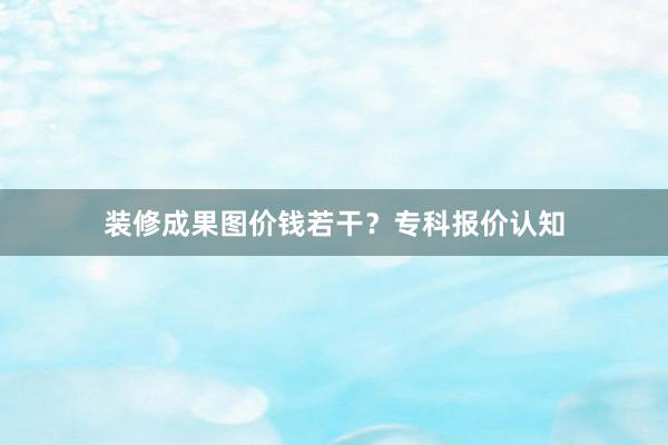 装修成果图价钱若干？专科报价认知