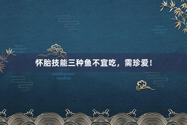 怀胎技能三种鱼不宜吃，需珍爱！