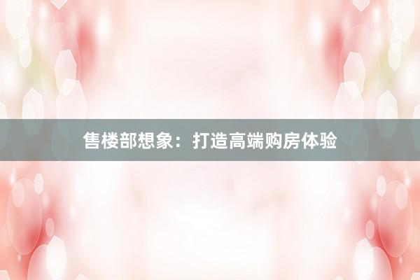 售楼部想象：打造高端购房体验